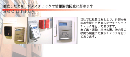 徹底したセキュリティーチェックで情報漏洩防止に努めます～当社では社員はもとより、外部からのお客様にも徹底したセキュリティチェックを行っております。まず、出・退勤、来社の際、社内間の移動も幾重にも渡るチェックを行っております