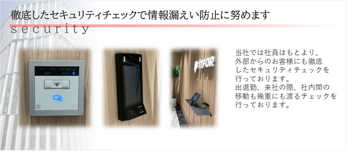 徹底したセキュリティーチェックで情報漏洩防止に努めます～当社では社員はもとより、外部からのお客様にも徹底したセキュリティチェックを行っております。出退勤、来社の際、社内間の移動も幾重にも渡るチェックを行っております